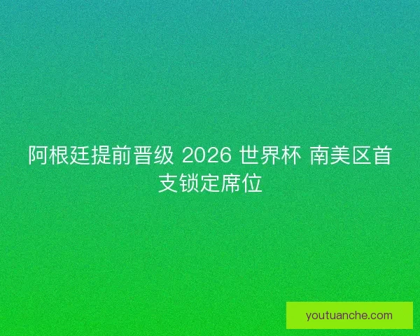 阿根廷提前晋级 2026 世界杯 南美区首支锁定席位