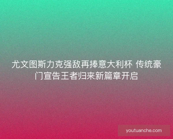 尤文图斯力克强敌再捧意大利杯 传统豪门宣告王者归来新篇章开启