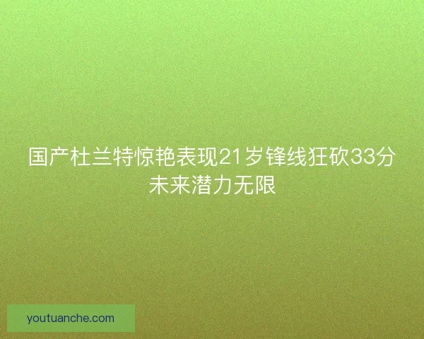 国产杜兰特惊艳表现21岁锋线狂砍33分未来潜力无限