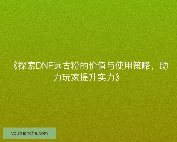 《探索DNF远古粉的价值与使用策略，助力玩家提升实力》