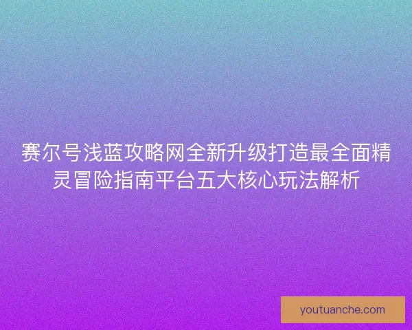 赛尔号浅蓝攻略网全新升级打造最全面精灵冒险指南平台五大核心玩法解析